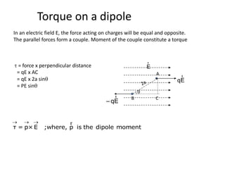 Torque on a dipole
In an electric field E, the force acting on charges will be equal and opposite.
The parallel forces form a couple. Moment of the couple constitute a torque
τ = p×E ;where, p is the dipole moment
   r
E
r
qE
r
– qE
r
q
B C
A
t = force x perpendicular distance
= qE x AC
= qE x 2a sinq
= PE sinq
 