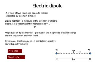 A system of two equal and opposite charges
separated by a certain distance
Dipole moment - a measure of the strength of electric
dipole. It is a vector quantity represented by .
P
r
Magnitude of dipole moment - product of the magnitude of either charge
and the separation between them.
P = q (2a)
SI unit – C m
Direction of dipole moment – it points from negative
towards positive charge
Electric dipole
 