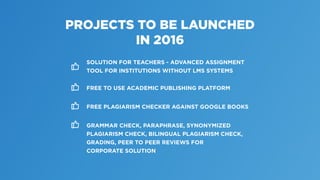 PROJECTS TO BE LAUNCHED
IN 2016
SOLUTION FOR TEACHERS - ADVANCED ASSIGNMENT
TOOL FOR INSTITUTIONS WITHOUT LMS SYSTEMS
FREE TO USE ACADEMIC PUBLISHING PLATFORM
FREE PLAGIARISM CHECKER AGAINST GOOGLE BOOKS
GRAMMAR CHECK, PARAPHRASE, SYNONYMIZED
PLAGIARISM CHECK, BILINGUAL PLAGIARISM CHECK,
GRADING, PEER TO PEER REVIEWS FOR
CORPORATE SOLUTION
 