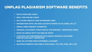 UNPLAG PLAGIARISM SOFTWARE BENEFITS
MULTILANGUAGE CHECK
REAL TIME ONLINE CHECK
NO CACHED RESULTS AND NO BROKEN LINKS
INTEGRATION WITH LMS AND CUSTOM SYSTEMS VIA PLUGINS, API, LTI
SIMPLE USER-FRIENDLY INTERFACE
ORIGINAL DOCUMENT STRUCTURE IN THE PREWIEV / REPORTING MODE
MASK ON AREAS WITH THE SIMILAR TEXTS
CITATIONS AND PREFERENCES EXCLUSION CONTROLS FOR MORE
PRECISE SIMILARITY REPORTING
MASK ON LETTERS FROM DIFFERENT ALPHABET
MULTIPLE FORMATS FOR CHECK: DOCX/DOC, TXT, PDF, HTML, RFT, ODT
 