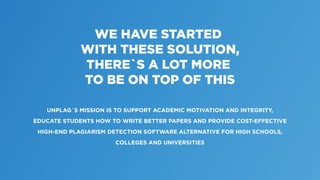 WE HAVE STARTED
WITH THESE SOLUTION,
THERE`S A LOT MORE
TO BE ON TOP OF THIS
UNPLAG`S MISSION IS TO SUPPORT ACADEMIC MOTIVATION AND INTEGRITY,
EDUCATE STUDENTS HOW TO WRITE BETTER PAPERS AND PROVIDE COST-EFFECTIVE
HIGH-END PLAGIARISM DETECTION SOFTWARE ALTERNATIVE FOR HIGH SCHOOLS,
COLLEGES AND UNIVERSITIES
 