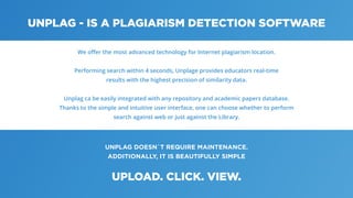 UNPLAG DOESN`T REQUIRE MAINTENANCE.
ADDITIONALLY, IT IS BEAUTIFULLY SIMPLE
UNPLAG - IS A PLAGIARISM DETECTION SOFTWARE
UPLOAD. CLICK. VIEW.
We oﬀer the most advanced technology for Internet plagiarism location.
Performing search within 4 seconds, Unplage provides educators real-time
results with the highest precision of similarity data.
Unplag ca be easily integrated with any repository and academic papers database.
Thanks to the simple and intuitive user interface, one can choose whether to perform
search against web or just against the Library.
 
