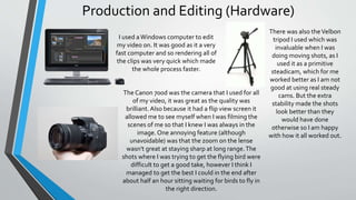 Production and Editing (Hardware)
I used aWindows computer to edit
my video on. It was good as it a very
fast computer and so rendering all of
the clips was very quick which made
the whole process faster.
The Canon 700d was the camera that I used for all
of my video, it was great as the quality was
brilliant.Also because it had a flip view screen it
allowed me to see myself when I was filming the
scenes of me so that I knew I was always in the
image. One annoying feature (although
unavoidable) was that the zoom on the lense
wasn't great at staying sharp at long range.The
shots where I was trying to get the flying bird were
difficult to get a good take, however I think I
managed to get the best I could in the end after
about half an hour sitting waiting for birds to fly in
the right direction.
There was also theVelbon
tripod I used which was
invaluable when I was
doing moving shots, as I
used it as a primitive
steadicam, which for me
worked better as I am not
good at using real steady
cams. But the extra
stability made the shots
look better than they
would have done
otherwise so I am happy
with how it all worked out.
 