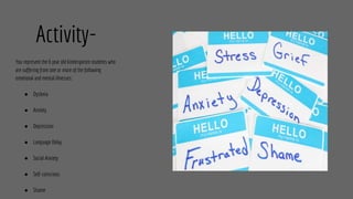 Activity-
You represent the 6 year old kindergarten students who
are suffering from one or more of the following
emotional and mental illnesses:
● Dyslexia
● Anxiety
● Depression
● Language Delay
● Social Anxiety
● Self-conscious
● Shame
 