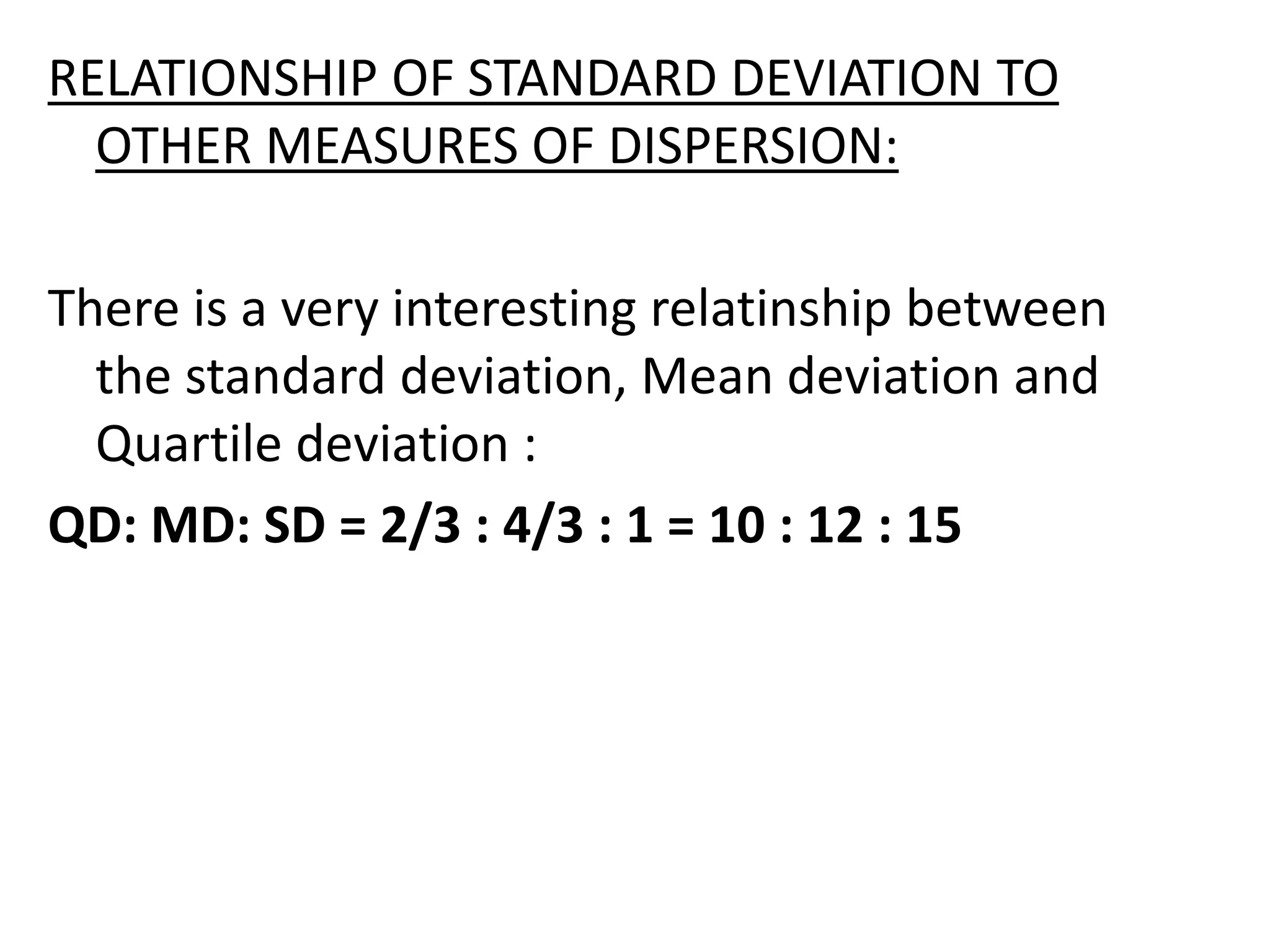 RELATIONSHIP OF STANDARD DEVIATION TO
OTHER MEASURES OF DISPERSION:
There is a very interesting relatinship between
the standard deviation, Mean deviation and
Quartile deviation :
QD: MD: SD = 2/3 : 4/3 : 1 = 10 : 12 : 15
 