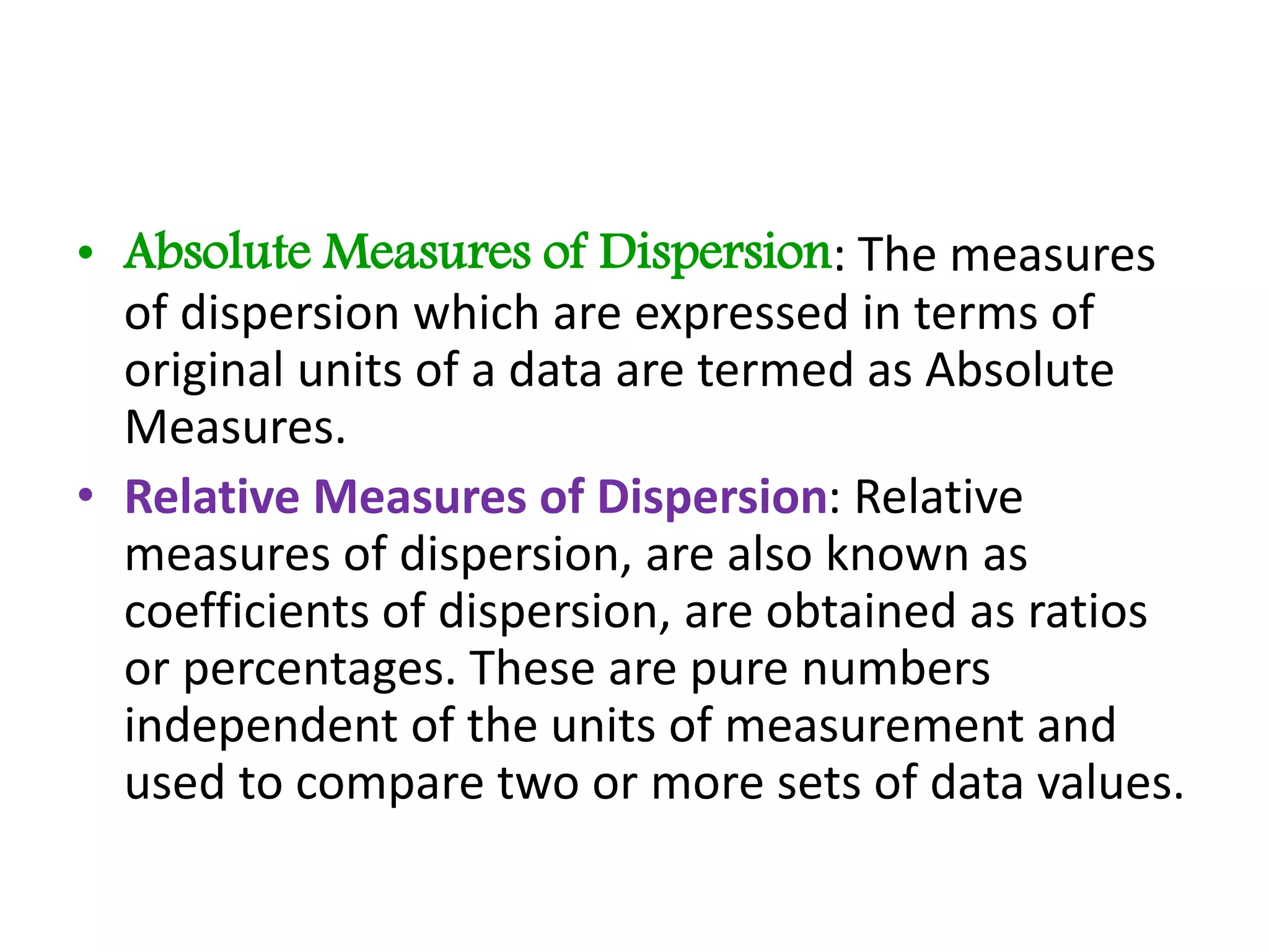 • Absolute Measures of Dispersion: The measures
of dispersion which are expressed in terms of
original units of a data are termed as Absolute
Measures.
• Relative Measures of Dispersion: Relative
measures of dispersion, are also known as
coefficients of dispersion, are obtained as ratios
or percentages. These are pure numbers
independent of the units of measurement and
used to compare two or more sets of data values.
 