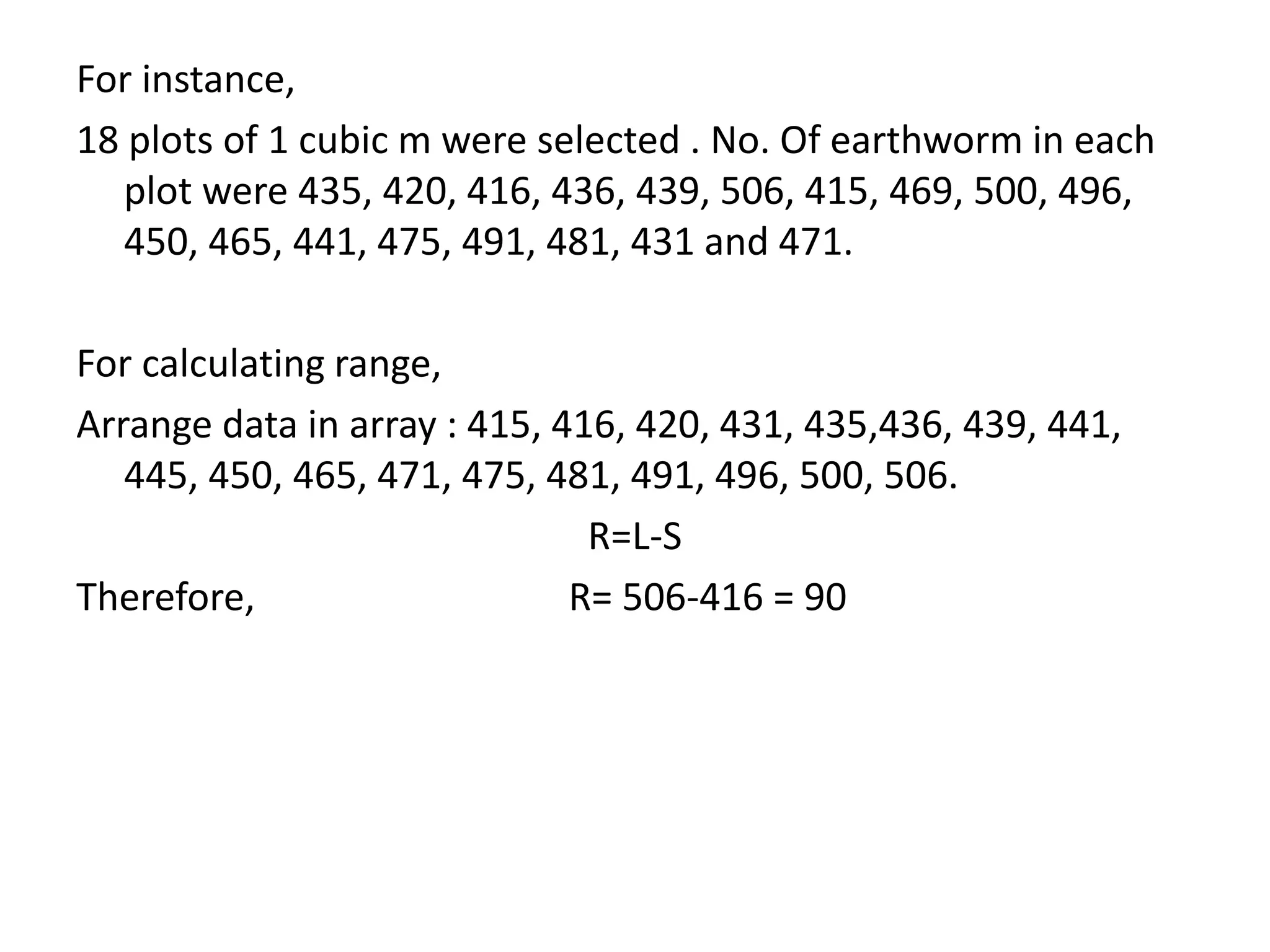For instance,
18 plots of 1 cubic m were selected . No. Of earthworm in each
plot were 435, 420, 416, 436, 439, 506, 415, 469, 500, 496,
450, 465, 441, 475, 491, 481, 431 and 471.
For calculating range,
Arrange data in array : 415, 416, 420, 431, 435,436, 439, 441,
445, 450, 465, 471, 475, 481, 491, 496, 500, 506.
R=L-S
Therefore, R= 506-416 = 90
 
