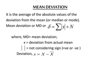 MEAN DEVIATION
It is the average of the absolute values of the
deviation from the mean (or median or mode).
Mean deviation or MD or
where, MD= mean deviation;
x = deviation from actual mean
= not considering sign (+ve or -ve )
Deviation,
  Nx
XXx 
 