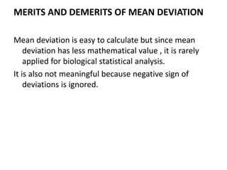 MERITS AND DEMERITS OF MEAN DEVIATION
Mean deviation is easy to calculate but since mean
deviation has less mathematical value , it is rarely
applied for biological statistical analysis.
It is also not meaningful because negative sign of
deviations is ignored.
 