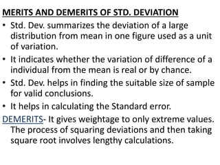 MERITS AND DEMERITS OF STD. DEVIATION
• Std. Dev. summarizes the deviation of a large
distribution from mean in one figure used as a unit
of variation.
• It indicates whether the variation of difference of a
individual from the mean is real or by chance.
• Std. Dev. helps in finding the suitable size of sample
for valid conclusions.
• It helps in calculating the Standard error.
DEMERITS- It gives weightage to only extreme values.
The process of squaring deviations and then taking
square root involves lengthy calculations.
 