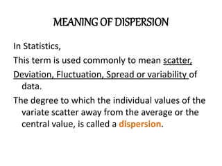 MEANINGOF DISPERSION
In Statistics,
This term is used commonly to mean scatter,
Deviation, Fluctuation, Spread or variability of
data.
The degree to which the individual values of the
variate scatter away from the average or the
central value, is called a dispersion.
 