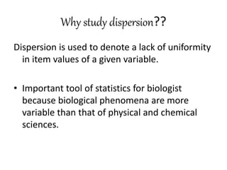 Why study dispersion??
Dispersion is used to denote a lack of uniformity
in item values of a given variable.
• Important tool of statistics for biologist
because biological phenomena are more
variable than that of physical and chemical
sciences.
 