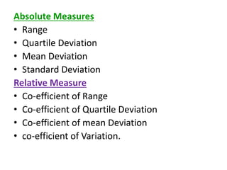 Absolute Measures
• Range
• Quartile Deviation
• Mean Deviation
• Standard Deviation
Relative Measure
• Co-efficient of Range
• Co-efficient of Quartile Deviation
• Co-efficient of mean Deviation
• co-efficient of Variation.
 