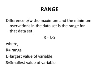 RANGE
Difference b/w the maximum and the minimum
oservations in the data set is the range for
that data set.
R = L-S
where,
R= range
L=largest value of variable
S=Smallest value of variable
 