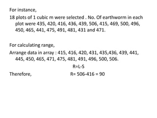 For instance,
18 plots of 1 cubic m were selected . No. Of earthworm in each
plot were 435, 420, 416, 436, 439, 506, 415, 469, 500, 496,
450, 465, 441, 475, 491, 481, 431 and 471.
For calculating range,
Arrange data in array : 415, 416, 420, 431, 435,436, 439, 441,
445, 450, 465, 471, 475, 481, 491, 496, 500, 506.
R=L-S
Therefore, R= 506-416 = 90
 