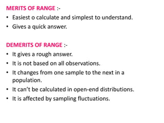 MERITS OF RANGE :-
• Easiest o calculate and simplest to understand.
• Gives a quick answer.
DEMERITS OF RANGE :-
• It gives a rough answer.
• It is not based on all observations.
• It changes from one sample to the next in a
population.
• It can’t be calculated in open-end distributions.
• It is affected by sampling fluctuations.
 