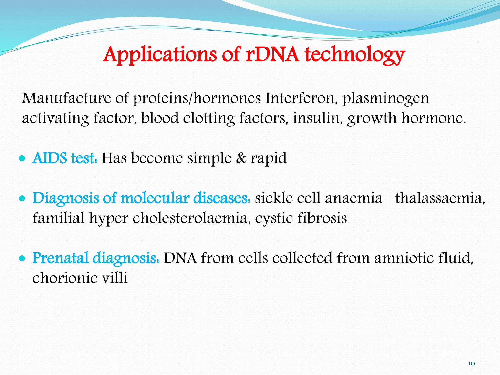 Applications of rDNA technology
Manufacture of proteins/hormones Interferon, plasminogen
activating factor, blood clotting factors, insulin, growth hormone.
 AIDS test: Has become simple & rapid
 Diagnosis of molecular diseases: sickle cell anaemia thalassaemia,
familial hyper cholesterolaemia, cystic fibrosis
 Prenatal diagnosis: DNA from cells collected from amniotic fluid,
chorionic villi
10
 