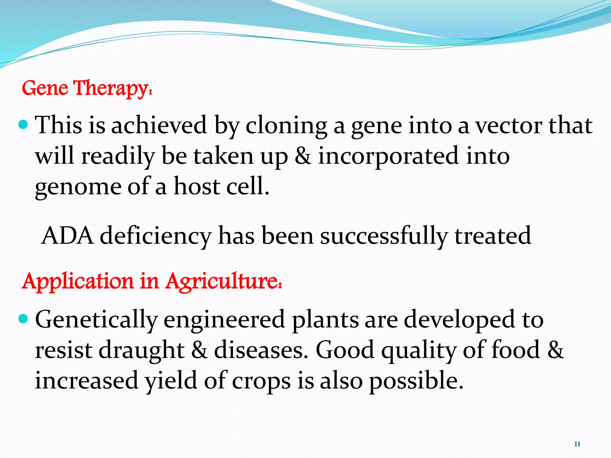 Gene Therapy:
 This is achieved by cloning a gene into a vector that
will readily be taken up & incorporated into
genome of a host cell.
ADA deficiency has been successfully treated
Application in Agriculture:
 Genetically engineered plants are developed to
resist draught & diseases. Good quality of food &
increased yield of crops is also possible.
11
 