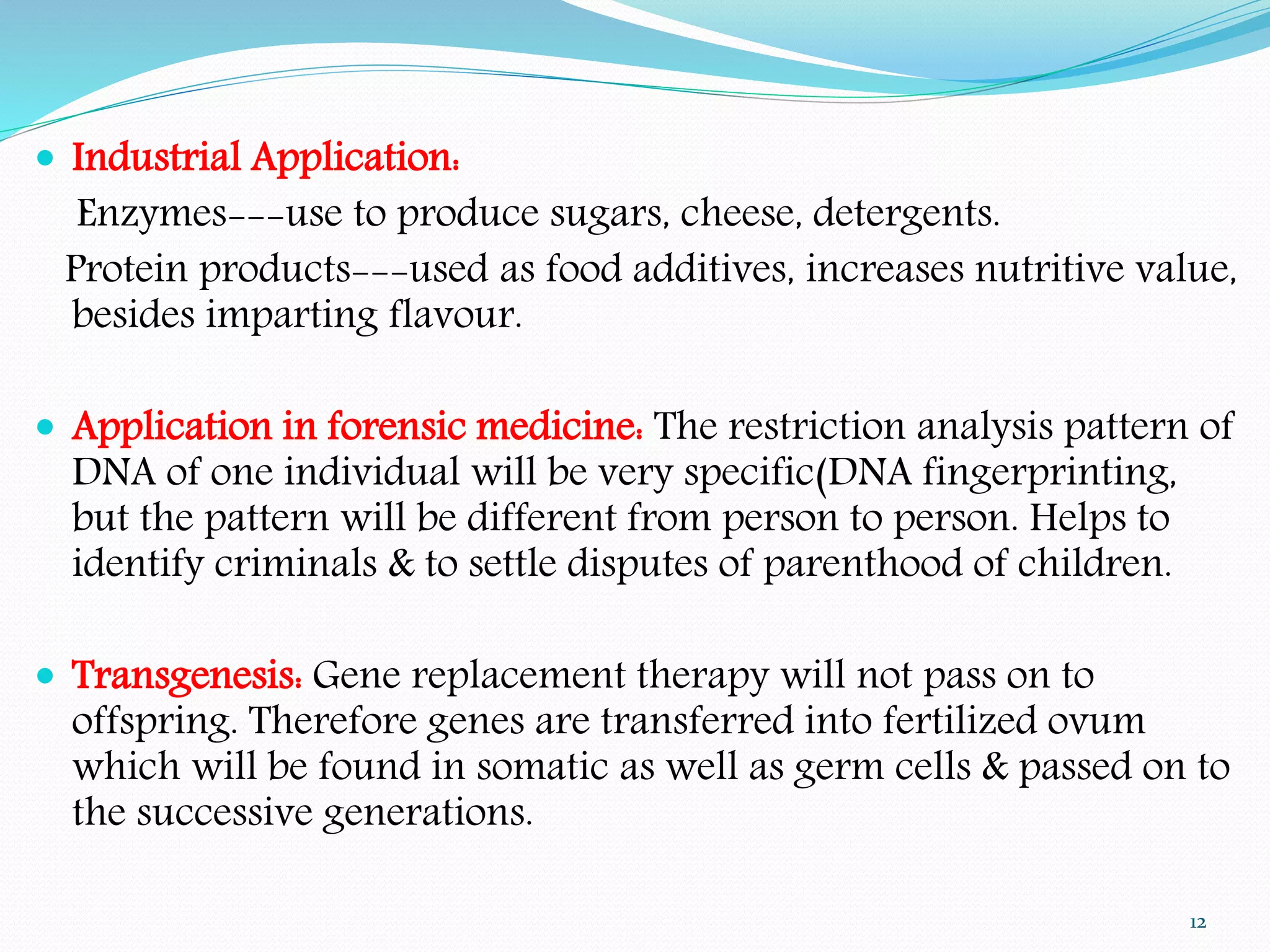  Industrial Application:
Enzymes---use to produce sugars, cheese, detergents.
Protein products---used as food additives, increases nutritive value,
besides imparting flavour.
 Application in forensic medicine: The restriction analysis pattern of
DNA of one individual will be very specific(DNA fingerprinting,
but the pattern will be different from person to person. Helps to
identify criminals & to settle disputes of parenthood of children.
 Transgenesis: Gene replacement therapy will not pass on to
offspring. Therefore genes are transferred into fertilized ovum
which will be found in somatic as well as germ cells & passed on to
the successive generations.
12
 