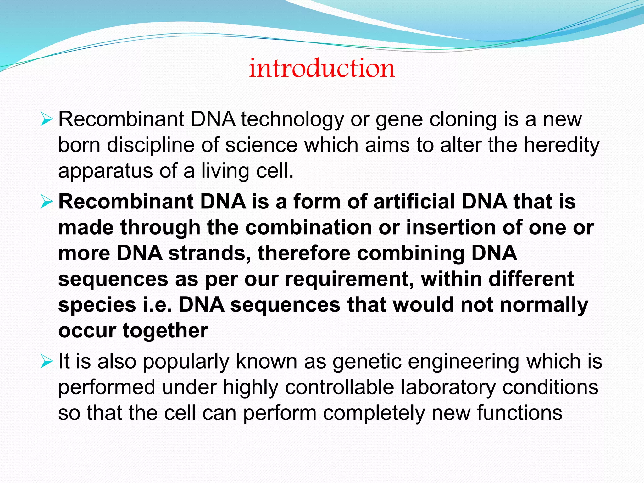 introduction
 Recombinant DNA technology or gene cloning is a new
born discipline of science which aims to alter the heredity
apparatus of a living cell.
 Recombinant DNA is a form of artificial DNA that is
made through the combination or insertion of one or
more DNA strands, therefore combining DNA
sequences as per our requirement, within different
species i.e. DNA sequences that would not normally
occur together
 It is also popularly known as genetic engineering which is
performed under highly controllable laboratory conditions
so that the cell can perform completely new functions
 
