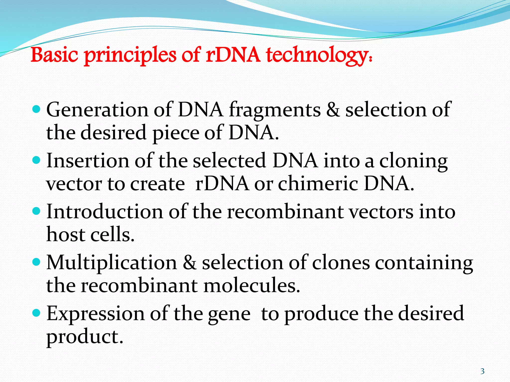 Basic principles of rDNA technology:
 Generation of DNA fragments & selection of
the desired piece of DNA.
 Insertion of the selected DNA into a cloning
vector to create rDNA or chimeric DNA.
 Introduction of the recombinant vectors into
host cells.
 Multiplication & selection of clones containing
the recombinant molecules.
 Expression of the gene to produce the desired
product.
3
 