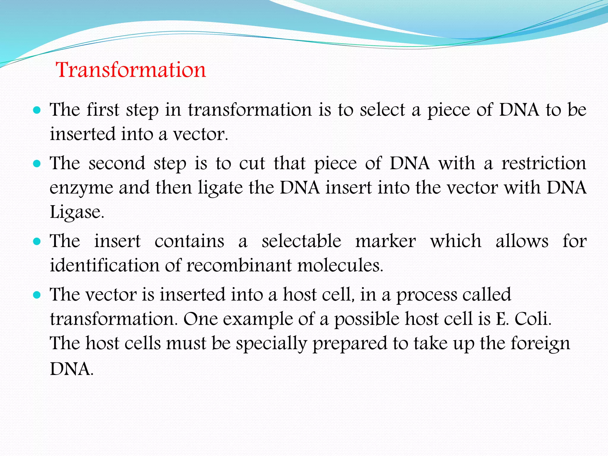 Transformation
 The first step in transformation is to select a piece of DNA to be
inserted into a vector.
 The second step is to cut that piece of DNA with a restriction
enzyme and then ligate the DNA insert into the vector with DNA
Ligase.
 The insert contains a selectable marker which allows for
identification of recombinant molecules.
 The vector is inserted into a host cell, in a process called
transformation. One example of a possible host cell is E. Coli.
The host cells must be specially prepared to take up the foreign
DNA.
 