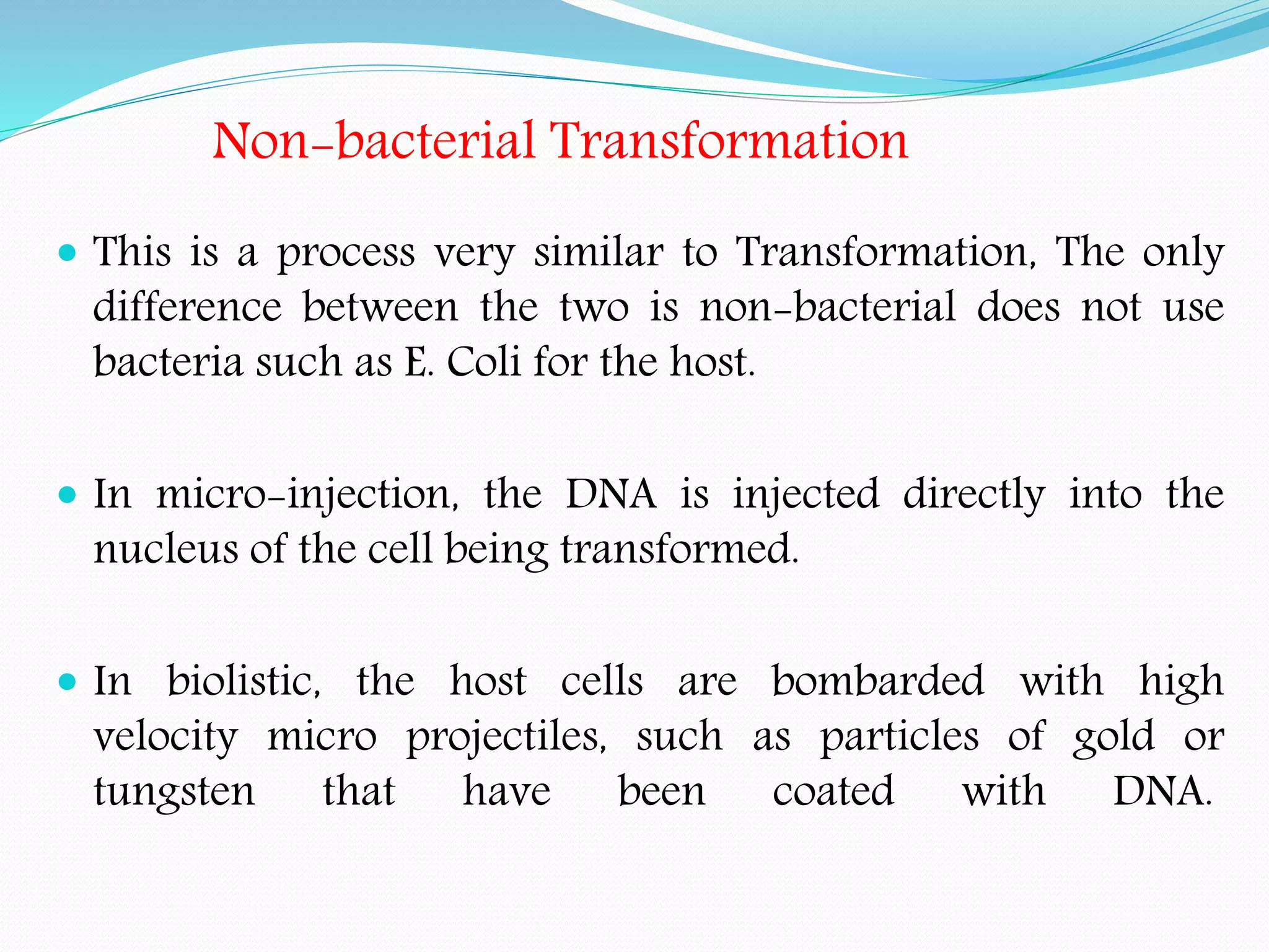 Non-bacterial Transformation
 This is a process very similar to Transformation, The only
difference between the two is non-bacterial does not use
bacteria such as E. Coli for the host.
 In micro-injection, the DNA is injected directly into the
nucleus of the cell being transformed.
 In biolistic, the host cells are bombarded with high
velocity micro projectiles, such as particles of gold or
tungsten that have been coated with DNA.
 