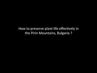 How	
  to	
  preserve	
  plant	
  life	
  eﬀec2vely	
  in	
  	
  
the	
  Pirin	
  Mountains,	
  Bulgaria	
  ?	
  
 