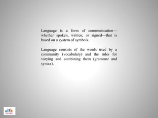 Language is a form of communication—
whether spoken, written, or signed—that is
based on a system of symbols.
Language consists of the words used by a
community (vocabulary) and the rules for
varying and combining them (grammar and
syntax).
 
