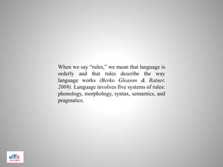 When we say “rules,” we mean that language is
orderly and that rules describe the way
language works (Berko Gleason & Ratner,
2009). Language involves five systems of rules:
phonology, morphology, syntax, semantics, and
pragmatics.
 