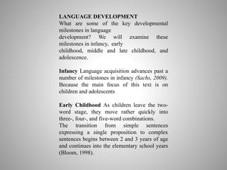 LANGUAGE DEVELOPMENT
What are some of the key developmental
milestones in language
development? We will examine these
milestones in infancy, early
childhood, middle and late childhood, and
adolescence.
Infancy Language acquisition advances past a
number of milestones in infancy (Sachs, 2009).
Because the main focus of this text is on
children and adolescents
Early Childhood As children leave the two-
word stage, they move rather quickly into
three-, four-, and five-word combinations.
The transition from simple sentences
expressing a single proposition to complex
sentences begins between 2 and 3 years of age
and continues into the elementary school years
(Bloom, 1998).
 