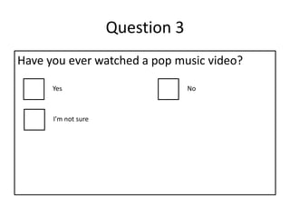 Question 3
Have you ever watched a pop music video?
Yes No
I’m not sure