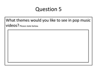 Question 5
What themes would you like to see in pop music
videos?Please state below.