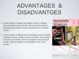 ADVANTAGES &
DISADVANTGES
 Touch screen increase the speed of task. It allows
user to select icons directly, without worrying about
translating horizontal mouse movement to a vertical
screen.
 Touch screen is difficult to be operated for the visually
impaired. Some creative ways to let them know where
to touch are needed. Sound navigation and physical
button might be helpful in combination with touch
screen.
 