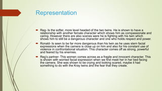 Representation
 Reg- Is the softer, more level headed of the two twins. He is shown to have a
relationship with another female character which shows him as compassionate and
caring. However there are also scenes were he is fighting with his twin which
shows him to still be a dangerous character and one who holds respect and power.
 Ronald- Is seen to be far more dangerous than his twin as he uses stern facial
expressions when the camera is close up on him and also for his constant use of
violence in confrontational situation. This character comes off as strong, powerful
and feared by his enemies.
 Reg’s partner- This women comes across as a fragile and innocent character. This
is shown with worried facial expression when we first meet her in her bed facing
the camera. She was shown to be crying and looking scared, maybe it had
something to do with the Kray twins and the fear that they create.
 