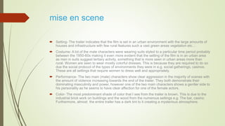 mise en scene
 Setting- The trailer indicates that the film is set in an urban environment with the large amounts of
houses and infrastructure with few rural features such a vast green areas vegetation etc…
 Costume- A lot of the male characters were wearing suits styled to a particular time period probably
between the 1950-60s making it even more evident that the setting of the film is in an urban area
as men in suits suggest tertiary activity, something that is more seen in urban areas more than
rural. Women are seen to wear mostly colorful dresses. This is because they are required to do so
due the social protocol of the types of environments they were in e.g. social gatherings, casinos.
These are all settings that require women to dress well and appropriately.
 Performance- The two main (male) characters show clear aggression in the majority of scenes with
the amount of violence increasing towards the end of the trailer. They both demonstrate their
dominating masculinity and power, however one of the two main characters shows a gentler side to
his personality as he seems to have clear affection for one of the female actors.
 Color- The most predominant shade of color that I see from the trailer is brown. This is due to the
industrial brick work on buildings and the wood from the numerous settings e.g. The bar, casino.
Furthermore, almost the entire trailer has a dark tint to it creating a mysterious atmosphere.
 