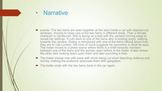 • Narrative
 events- The two twins are seen together at the start inside a car with blacked out
windows, moving to close ups of the two twins in different shots. Then a female
character is introduced. She is laying on a bed with the camera moving away to
reveal her settings. It cuts back to one of the twins who is looking angry, walking
towards the camera. Dialog is introduced with one of the twins talking about how
they are to rule London. His tone of voice suggests he conviction in what he says.
The trailer moves to a poker scene where there is a brief romantic moment
between one of the twins and the women seen before in the trailer. It also shows
the other twin looking down upon them and later punching a man.
 The trailer moves now with pace with shots being cut short depicting violence and
money, making the audience associate them with gangsters.
 The trailer ends with the two twins back in the car again.
 