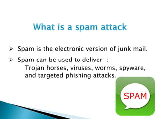  Spam is the electronic version of junk mail.
 Spam can be used to deliver :-
Trojan horses, viruses, worms, spyware,
and targeted phishing attacks.
 