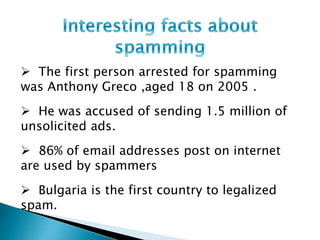  The first person arrested for spamming
was Anthony Greco ,aged 18 on 2005 .
 He was accused of sending 1.5 million of
unsolicited ads.
 86% of email addresses post on internet
are used by spammers
 Bulgaria is the first country to legalized
spam.
 