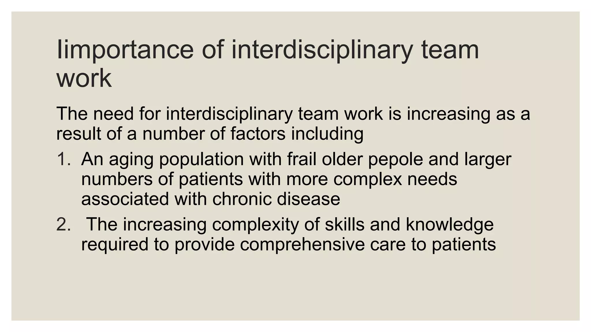 Iimportance of interdisciplinary team
work
The need for interdisciplinary team work is increasing as a
result of a number of factors including
1. An aging population with frail older pepole and larger
numbers of patients with more complex needs
associated with chronic disease
2. The increasing complexity of skills and knowledge
required to provide comprehensive care to patients