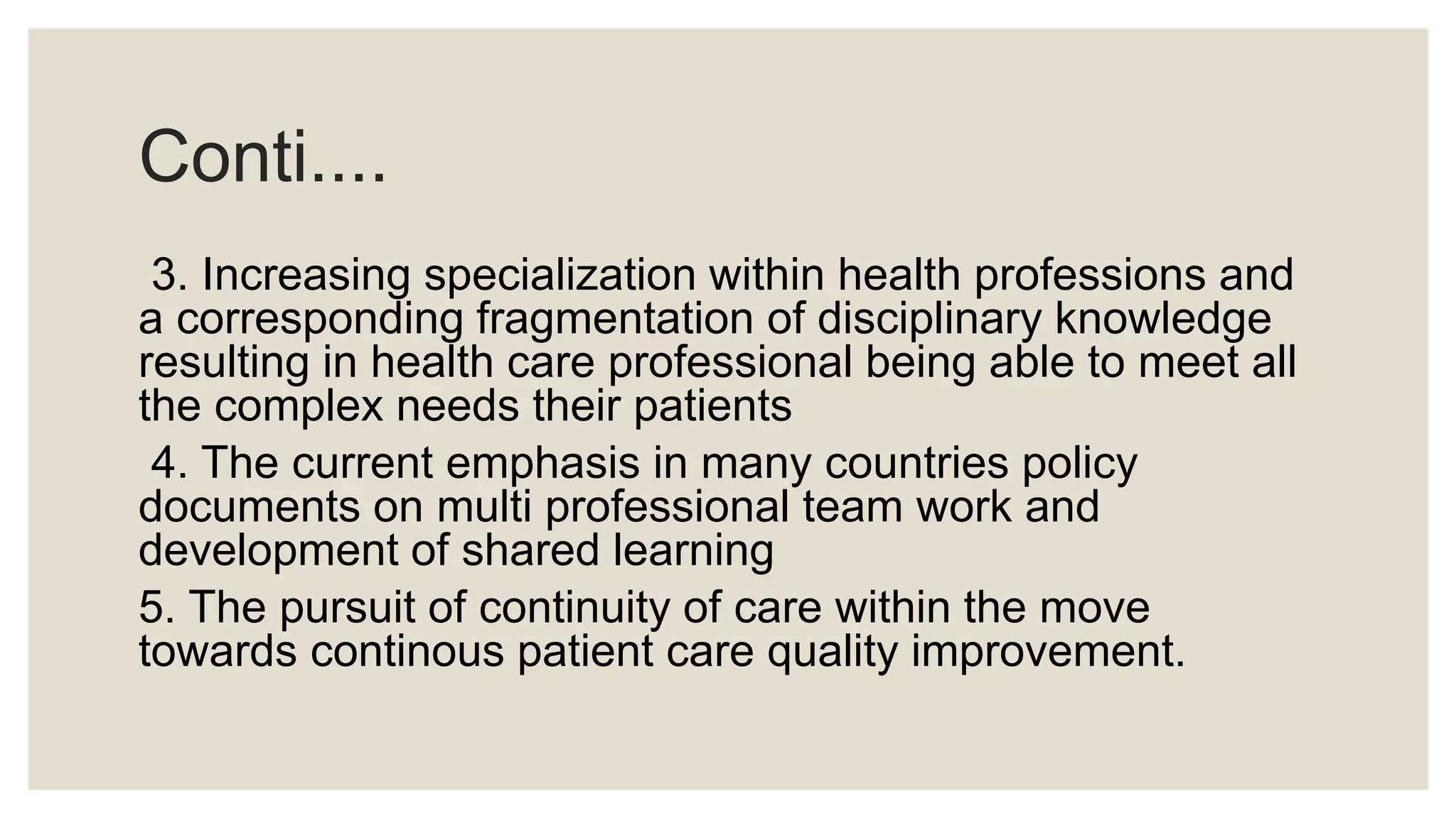 Conti....
3. Increasing specialization within health professions and
a corresponding fragmentation of disciplinary knowledge
resulting in health care professional being able to meet all
the complex needs their patients
4. The current emphasis in many countries policy
documents on multi professional team work and
development of shared learning
5. The pursuit of continuity of care within the move
towards continous patient care quality improvement.
