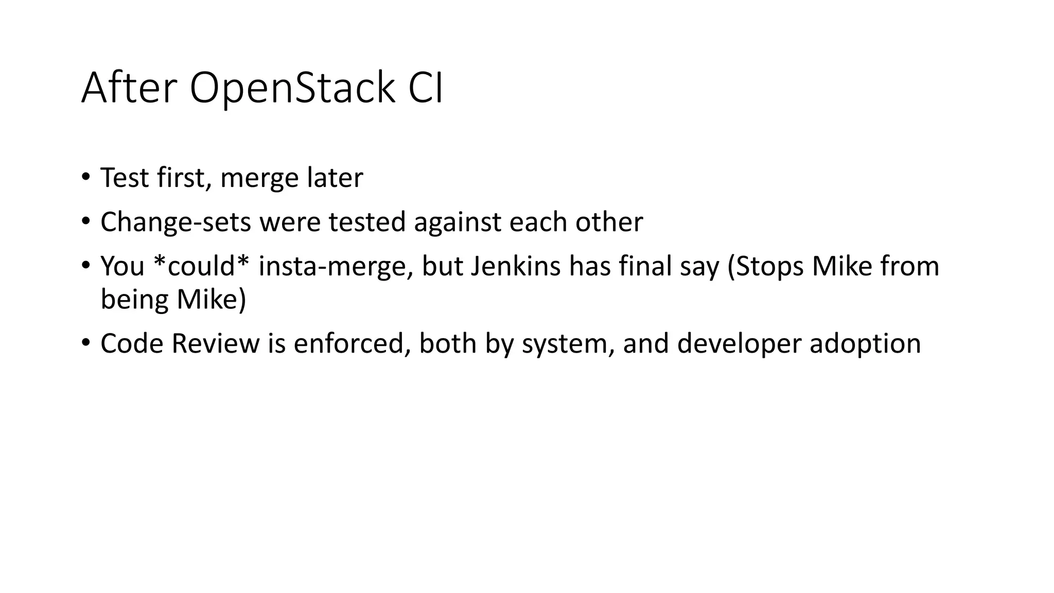 After OpenStack CI
• Test first, merge later
• Change-sets were tested against each other
• You *could* insta-merge, but Jenkins has final say (Stops Mike from
being Mike)
• Code Review is enforced, both by system, and developer adoption
 