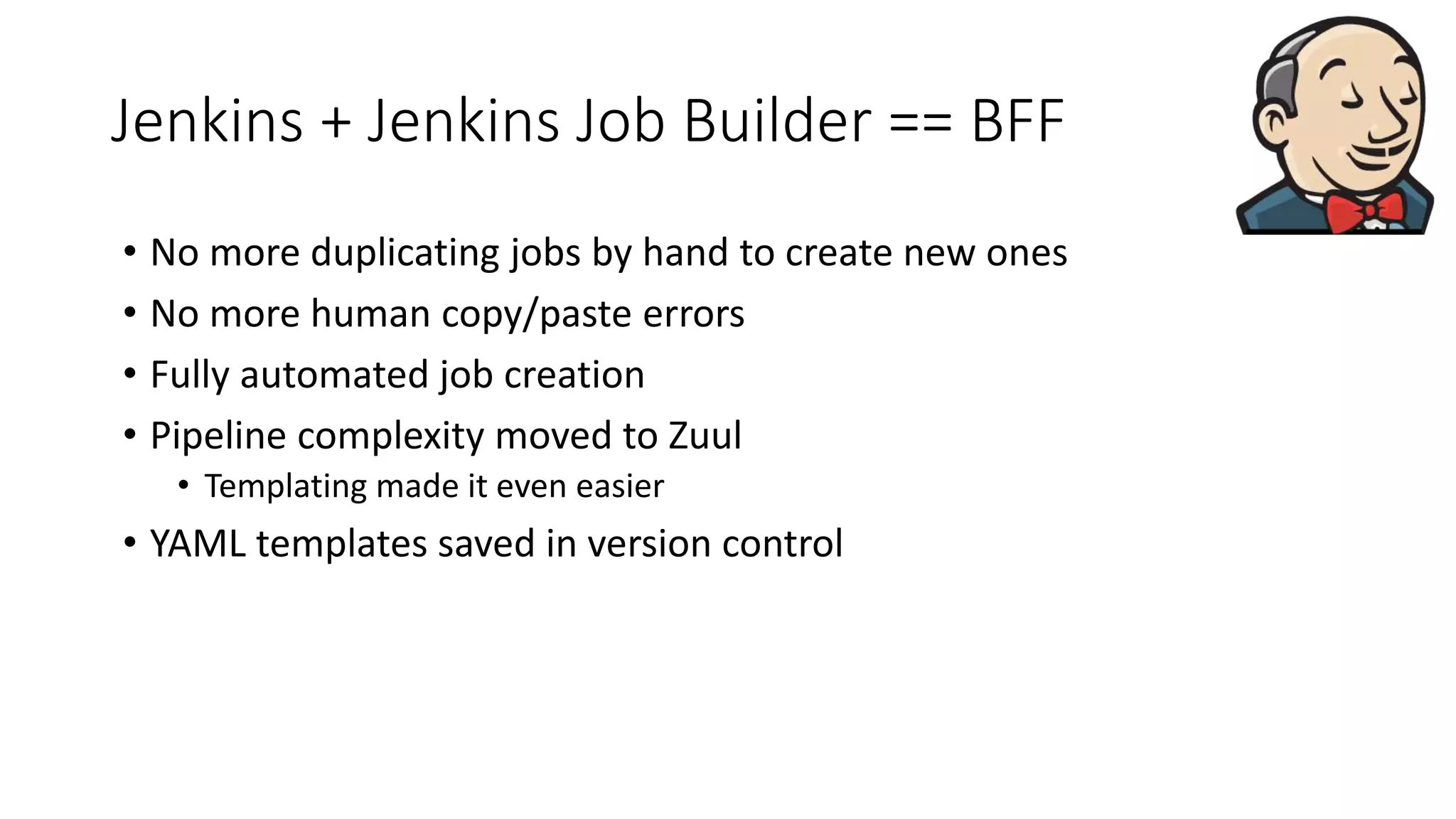 Jenkins + Jenkins Job Builder == BFF
• No more duplicating jobs by hand to create new ones
• No more human copy/paste errors
• Fully automated job creation
• Pipeline complexity moved to Zuul
• Templating made it even easier
• YAML templates saved in version control
 