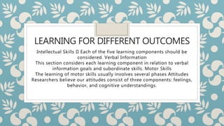 LEARNING FOR DIFFERENT OUTCOMES
Intellectual Skills Each of the five learning components should be
considered. Verbal Information
This section considers each learning component in relation to verbal
information goals and subordinate skills. Motor Skills
The learning of motor skills usually involves several phases Attitudes
Researchers believe our attitudes consist of three components: feelings,
behavior, and cognitive understandings.
 