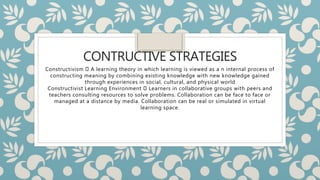 CONTRUCTIVE STRATEGIES
Constructivism A learning theory in which learning is viewed as a n internal process of
constructing meaning by combining existing knowledge with new knowledge gained
through experiences in social, cultural, and physical world
Constructivist Learning Environment Learners in collaborative groups with peers and
teachers consulting resources to solve problems. Collaboration can be face to face or
managed at a distance by media. Collaboration can be real or simulated in virtual
learning space.
 