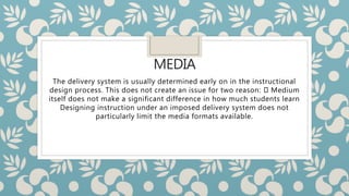 MEDIA
The delivery system is usually determined early on in the instructional
design process. This does not create an issue for two reason: Medium
itself does not make a significant difference in how much students learn
Designing instruction under an imposed delivery system does not
particularly limit the media formats available.
 