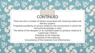 CONTINUED
There are also a number of factors associated with choosing media and
delivery systems
Projected availability of various media for the environment in which the
instructional package is used
The ability of the designer or an available expert to produce material in
a particular medium
Flexibility of the materials
Durability of the materials
Convenience of the materials Cost effectiveness
 