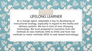 LIFELONG LEARNER
As a change agent, adaptable is key to developing an
instructional strategy, especially in regard to the media and
delivery systems. We live in time of ever changing
technology. We must prepared to transition from old
methods to new methods (VHS to DVD) and from new
methods to newer methods (DVD to web-based technology).
 