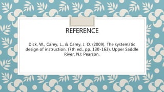 REFERENCE
Dick, W., Carey, L., & Carey, J. O. (2009). The systematic
design of instruction. (7th ed., pp. 130-163). Upper Saddle
River, NJ: Pearson.
 