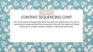 CONTENT SEQUENCING CONT
An instructional strategy describes the general components of a set of
instructional materials and the procedures that will be used with those
materials to enable student mastery of learning outcomes.
 
